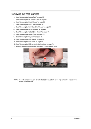 Page 9082Chapter 3
Removing the Web Camera
1.See “Removing the Battery Pack” on page 36.
2.See “Removing the SD Dummy Card” on page 37.
3.See “Removing the DIMM Module” on page 38.
4.See “Removing the Back Cover” on page 39.
5.See “Removing the Hard Disk Drive Module” on page 40.
6.See “Removing the WLAN Modules” on page 43.
7.See “Removing the Optical Drive Module” on page 44.
8.See “Removing the Middle Cover” on page 47.
9.See “Removing the Keyboard” on page 49.
10.See “Removing the LCD Module” on page 50.
11...