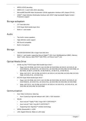 Page 122Chapter 1
• MPEG-2/DVD decoding
• WMV9 (VC-1) and H.264 (AVC) decoding
• Microsoft® DirectX® Video Acceleration (DXVA) application interface (API) (Aspire 5741G)
• HDMI™ (High-Definition Multimedia Interface) with HDCP (High-bandwidth Digital Content 
Protection) support
Storage subsystem
• 2.5 hard disk drive
• DVD-Super Multi double-layer drive
• Multi-in-1 card reader
Audio
• Two built-in stereo speakers
• High-definition audio support
• MS-Sound compatible
• Built-in microphone
Storage
•...