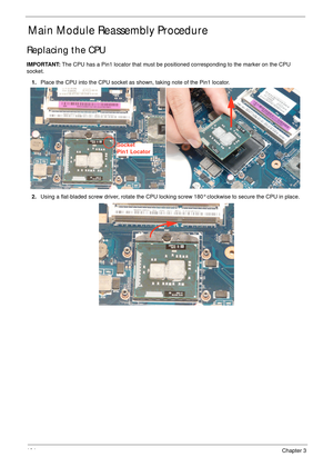 Page 114104Chapter 3
Main Module Reassembly Procedure
Replacing the CPU
IMPORTANT: The CPU has a Pin1 locator that must be positioned corresponding to the marker on the CPU 
socket.
1.Place the CPU into the CPU socket as shown, taking note of the Pin1 locator.
2.Using a flat-bladed screw driver, rotate the CPU locking screw 180° clockwise to secure the CPU in place.
Socket
Pin1 Locator 