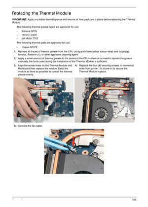 Page 115Chapter 3105
Replacing the Thermal Module
IMPORTANT: Apply a suitable thermal grease and ensure all heat pads are in place before replacing the Thermal 
Module.
The following thermal grease types are approved for use:
•Silmore GP50
•Hone (1)ywell
•Jet Motor 7762
The following thermal pads are approved for use:
• Eapus XR-PE
1.Remove all traces of thermal grease from the CPU using a lint-free cloth or cotton swab and Isopropyl 
Alcohol, Acetone (1), or other approved cleaning agent. 
2.Apply a small...