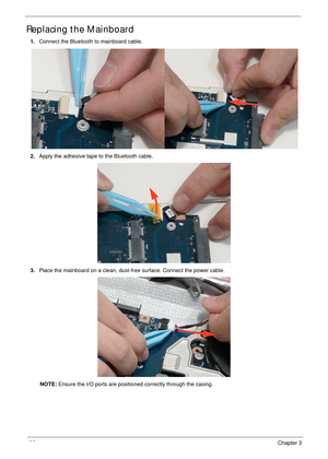 Page 116106Chapter 3
Replacing the Mainboard
1.Connect the Bluetooth to mainboard cable.
2.Apply the adhesive tape to the Bluetooth cable.
3.Place the mainboard on a clean, dust-free surface. Connect the power cable.
NOTE: Ensure the I/O ports are positioned correctly through the casing. 