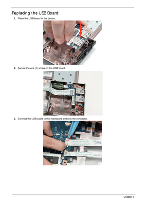 Page 12011 0Chapter 3
Replacing the USB Board
1.Place the USB board in the device.
2.Secure the one (1) screw on the USB board.
3.Connect the USB cable to the mainboard and lock the connector. 