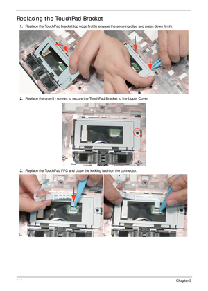 Page 12211 2Chapter 3
Replacing the TouchPad Bracket
1.Replace the TouchPad bracket top edge first to engage the securing clips and press down firmly. 
2.Replace the one (1) screws to secure the TouchPad Bracket to the Upper Cover.
3.Replace the TouchPad FFC and close the locking latch on the connector. 