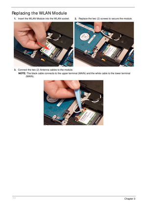 Page 132122Chapter 3
Replacing the WLAN Module
1.Insert the WLAN Module into the WLAN socket.2.Replace the two (2) screws to secure the module.
3.Connect the two (2) Antenna cables to the module.
NOTE: The black cable connects to the upper terminal (MAIN) and the white cable to the lower terminal 
(MAIN). 