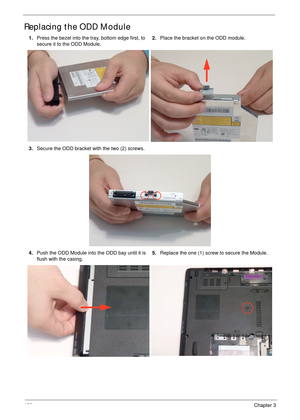 Page 136126Chapter 3
Replacing the ODD Module
1.Press the bezel into the tray, bottom edge first, to 
secure it to the ODD Module.2.Place the bracket on the ODD module.
3.Secure the ODD bracket with the two (2) screws.
4.Push the ODD Module into the ODD bay until it is 
flush with the casing.5.Replace the one (1) screw to secure the Module. 