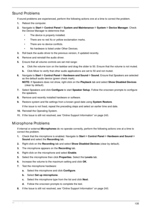 Page 145Chapter 4135
Sound Problems
If sound problems are experienced, perform the following actions one at a time to correct the problem.
1.Reboot the computer.
2.Navigate to Start´ Control Panel´ System and Maintenance´ System´ Device Manager. Check 
the Device Manager to determine that:
• The device is properly installed. 
• There are no red Xs or yellow exclamation marks. 
• There are no device conflicts. 
• No hardware is listed under Other Devices.
3.Roll back the audio driver to the previous version, if...