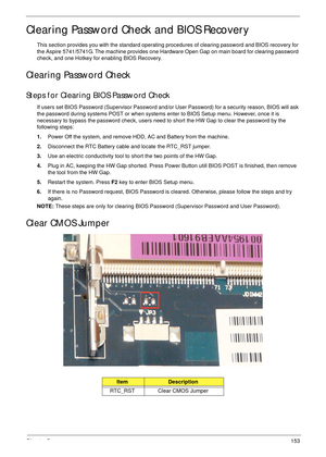 Page 163Chapter 5153
Clearing Password Check and BIOS Recovery
This section provides you with the standard operating procedures of clearing password and BIOS recovery for 
the Aspire 5741/5741G. The machine provides one Hardware Open Gap on main board for clearing password 
check, and one Hotkey for enabling BIOS Recovery.
Clearing Password Check
Steps for Clearing BIOS Password Check
If users set BIOS Password (Supervisor Password and/or User Password) for a security reason, BIOS will ask 
the password during...