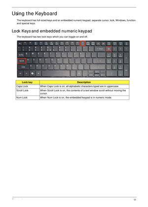 Page 21Chapter 111
Using the Keyboard
The keyboard has full-sized keys and an embedded numeric keypad, separate cursor, lock, Windows, function 
and special keys.
Lock Keys and embedded numeric keypad
The keyboard has two lock keys which you can toggle on and off.
Lock keyDescription
Caps Lock When Caps Lock is on, all alphabetic characters typed are in uppercase.
Scroll Lock When Scroll Lock is on, the contents of a text window scroll without moving the 
cursor.
Num Lock  When Num Lock is on, the embedded...