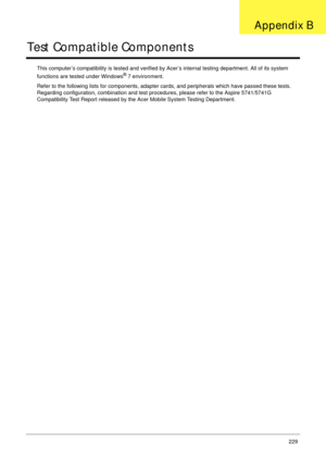 Page 239Appendix B229
Test Compatible Components
This computer’s compatibility is tested and verified by Acer’s internal testing department. All of its system 
functions are tested under Windows® 7 environment. 
Refer to the following lists for components, adapter cards, and peripherals which have passed these tests. 
Regarding configuration, combination and test procedures, please refer to the Aspire 5741/5741G 
Compatibility Test Report released by the Acer Mobile System Testing Department.
Appendix B 