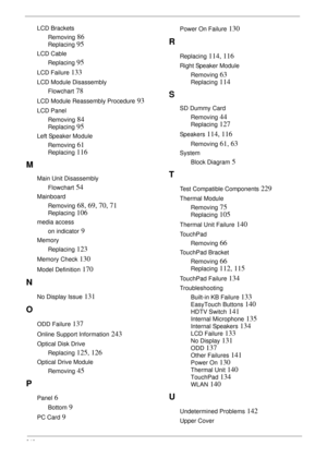 Page 256246
LCD Brackets
Removing
 86
Replacing 95
LCD Cable
Replacing
 95
LCD Failure 133
LCD Module Disassembly
Flowchart
 78
LCD Module Reassembly Procedure 93
LCD Panel
Removing
 84
Replacing 95
Left Speaker Module
Removing
 61
Replacing 116
M
Main Unit Disassembly
Flowchart
 54
Mainboard
Removing
 68, 69, 70, 71
Replacing 106
media access
on indicator
 9
Memory
Replacing
 123
Memory Check 130
Model Definition 170
N
No Display Issue 131
O
ODD Failure 137
Online Support Information 243
Optical Disk Drive...