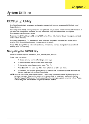 Page 31Chapter 221
System Utilities
BIOS Setup Utility
The BIOS Setup Utility is a hardware configuration program built into your computer’s BIOS (Basic Input/
Output System).
Your computer is already properly configured and optimized, and you do not need to run this utility. However, if 
you encounter configuration problems, you may need to run Setup. Please also refer to Chapter 4 
Troubleshooting when problem arises.
To activate the BIOS Utility, press F2 during POST (when “Press  to enter Setup” message is...