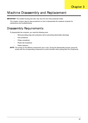 Page 49Chapter 339
Machine Disassembly and Replacement
IMPORTANT: The outside housing and color may vary from the mass produced model.
This chapter contains step-by-step procedures on how to disassemble the notebook computer for 
maintenance and troubleshooting.
Disassembly Requirements
To disassemble the computer, you need the following tools:
•Wrist grounding strap and conductive mat for preventing electrostatic discharge
•Flat screwdriver
•Philips screwdriver
•Plastic flat screwdriver
•Plastic tweezers
NOTE:...