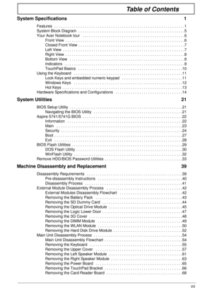 Page 7VII
Table of Contents
System Specifications  1
Features  . . . . . . . . . . . . . . . . . . . . . . . . . . . . . . . . . . . . . . . . . . . . . . . . . . . . . . . . . . . .1
System Block Diagram  . . . . . . . . . . . . . . . . . . . . . . . . . . . . . . . . . . . . . . . . . . . . . . . . .5
Your Acer Notebook tour   . . . . . . . . . . . . . . . . . . . . . . . . . . . . . . . . . . . . . . . . . . . . . . .6
Front View  . . . . . . . . . . . . . . . . . . . . . . . . . . . . . . . . . . . . . . ....