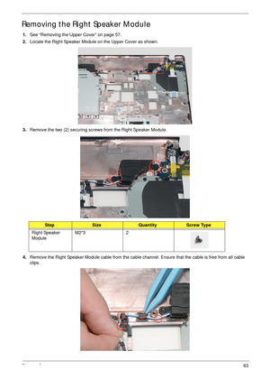 Page 73Chapter 363
Removing the Right Speaker Module
1.See “Removing the Upper Cover” on page 57.
2.Locate the Right Speaker Module on the Upper Cover as shown.
3.Remove the two (2) securing screws from the Right Speaker Module.
4.Remove the Right Speaker Module cable from the cable channel. Ensure that the cable is free from all cable 
clips.
StepSizeQuantityScrew Type
Right Speaker 
ModuleM2*3 2 