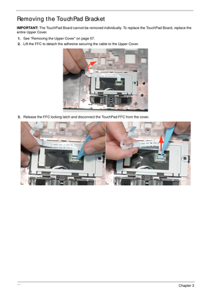 Page 7666Chapter 3
Removing the TouchPad Bracket
IMPORTANT: The TouchPad Board cannot be removed individually. To replace the TouchPad Board, replace the 
entire Upper Cover.
1.See “Removing the Upper Cover” on page 57.
2.Lift the FFC to detach the adhesive securing the cable to the Upper Cover.
3.Release the FFC locking latch and disconnect the TouchPad FFC from the cover. 