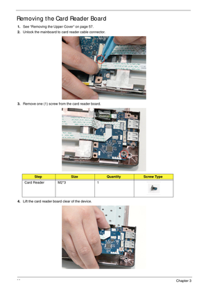 Page 7868Chapter 3
Removing the Card Reader Board
1.See “Removing the Upper Cover” on page 57.
2.Unlock the mainboard to card reader cable connector.
 
3.Remove one (1) screw from the card reader board.
4.Lift the card reader board clear of the device.
StepSizeQuantityScrew Type
Card Reader M2*3 1 