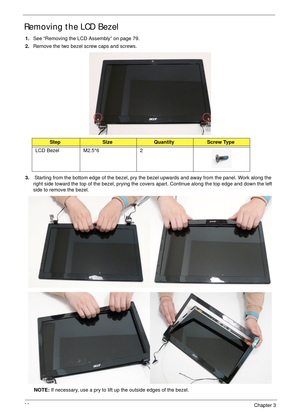 Page 9282Chapter 3
Removing the LCD Bezel
1.See “Removing the LCD Assembly” on page 79.
2.Remove the two bezel screw caps and screws.
3. Starting from the bottom edge of the bezel, pry the bezel upwards and away from the panel. Work along the 
right side toward the top of the bezel, prying the covers apart. Continue along the top edge and down the left 
side to remove the bezel.
NOTE: If necessary, use a pry to lift up the outside edges of the bezel. 
StepSizeQuantityScrew Type
LCD Bezel M2.5*6 2 