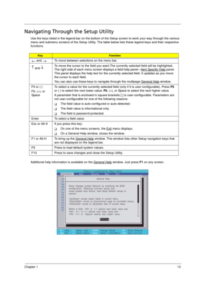 Page 21
Chapter 113
Navigating Through the Setup Utility
Use the keys listed in the legend bar on the bottom of the Setup screen to work your way through the various 
menu and submenu screens of the Set up Utility. The table below lists these legend keys and their respective 
functions. 
Additional help information is available on the General Help
 window. Just press  F1 on any screen.  
KeyFunction
 and    To move between selections on the menu bar.
 and  To move the cursor to the field you want.The
 currently...