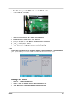 Page 27
Chapter 119
5.Peel off the black tape near the DIMM  slot to expose the SW1 dip switch.
6. Locate the SW1 dip switch (G55). 
7. Position the SWI dip switch to  ON to clear all system passwords. 
8. Reinstall the memory modules  and the lower case cover. 
9. Turn on the computer and press  F2 during bootup to access the Setup Utility. 
10. Press  F9 to load the system defaults. 
11 . Press  F10 to save the changes you made and close the Setup Utility. 
Boot
The Boot menu screen allows users to set the...