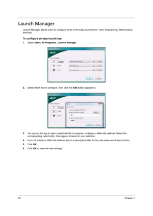 Page 30
22Chapter 1
Launch Manager 
Launch Manager allows users to configure three of the easy-launch keys—Acer Empowering, Web browser, 
and Mail.  
To configure an easy-launch key:
1.Select  Start | All Programs  | Launch Manager .
2. Select which key to configure, then click the  Add button opposite it. 
3. You can set the key to open a particular file or pr ogram, or display a Web site address. Select the 
corresponding radio button, then ty pe or browse for your selection.
4. If you’ve entered a Web site...