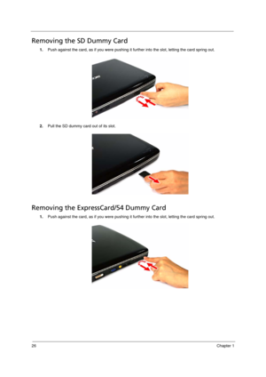 Page 34
26Chapter 1
Removing the SD Dummy Card
1.Push against the card, as if you were pushing it fu rther into the slot, letting the card spring out.  
2. Pull the SD dummy card out of its slot.
Removing the ExpressCard/54 Dummy Card
1.Push against the card, as if you were pushing it fu rther into the slot, letting the card spring out.  
Acer Aspire 5910 SG.book  Page 26  Tuesday, May 29, 2007  11:40 AM 