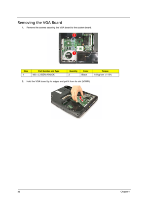 Page 44
36Chapter 1
Removing the VGA Board      
1.Remove the screws securing the  VGA board to the system board.
2. Hold the VGA board by its edges and pull it from its slot (MXM1).
StepPart Number and Type QuantityColorTo r q u e
1 M2 x L3 BZN+NYLOK 2 Black 1.6 kgf-cm +/-15%
Acer Aspire 5910 SG.book  Page  36  Tuesday, May 29, 2007  11:40 AM 