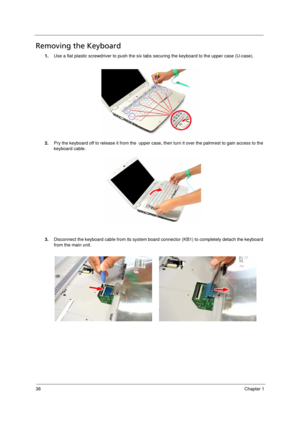 Page 46
38Chapter 1
Removing the Keyboard       
1.Use a flat plastic screwdriver to push the six tabs  securing the keyboard to the upper case (U-case).
2. Pry the keyboard off to release it from the  upper case, t hen turn it over the palmrest to gain access to the 
keyboard cable. 
3. Disconnect the keyboard cable from  its system board connector (KB1) to completely detach the keyboard 
from the main unit. 
Acer Aspire 5910 SG.book  Page  38  Tuesday, May 29, 2007  11:40 AM 