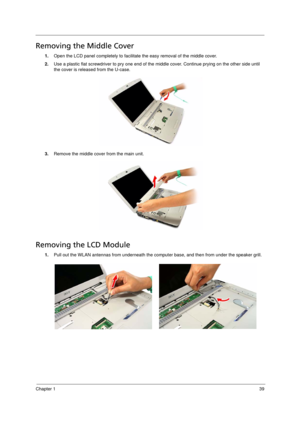 Page 47
Chapter 139
Removing the Middle Cover      
1.Open the LCD panel completely to facilitate the easy removal of the middle cover. 
2. Use a plastic flat screwdriver to pry one end of the  middle cover. Continue prying on the other side until 
the cover is released from the U-case. 
3. Remove the middle cover from the main unit. 
Removing the LCD Module       
1.Pull out the WLAN antennas from u nderneath the computer base, and th en from under the speaker grill. 
Acer Aspire 5910 SG.book  Page 39...