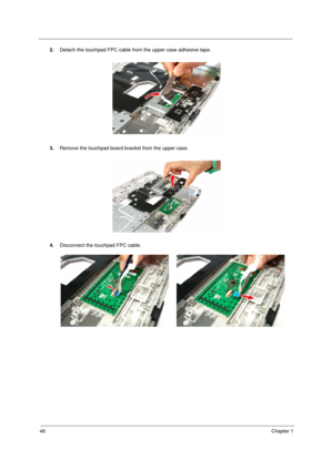 Page 56
48Chapter 1
2.Detach the touchpad FPC cable from the upper case adhesive tape. 
3. Remove the touchpad board bracket from the upper case. 
4. Disconnect the touchpad FPC cable.
Acer Aspire 5910 SG.book  Page  48  Tuesday, May 29, 2007  11:40 AM 