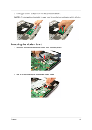 Page 57
Chapter 149
5.Carefully pry loose the touchpad board from the upper case to detach it.
CAUTION:   The touchpad board is glued to the upper case. Remo ve the touchpad board only if it is defective. 
Removing the Modem Board     
1.Disconnect the Bluetooth cable from its system board connector (BLUE1). 
2. Peel off the tape protecting t he Bluetooth and modem cables. 
Acer Aspire 5910 SG.book  Page  49  Tuesday, May 29, 2007  11:40 AM 