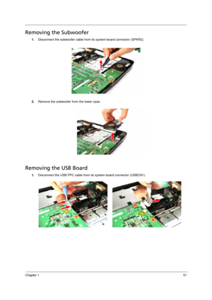 Page 59
Chapter 151
Removing the Subwoofer      
1.Disconnect the subwoofer cable from  its system board connector (SPKR2). 
2. Remove the subwoofer from the lower case. 
Removing the USB Board     
1.Disconnect the USB FPC cable from its system board connector (USBCN1).
Acer Aspire 5910 SG.book  Page  51  Tuesday, May 29, 2007  11:40 AM 