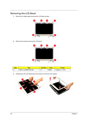 Page 64
56Chapter 1
Removing the LCD Bezel        
1.Remove the rubber pads securing the LCD bezel screws.
2. Remove the screws securing the LCD bezel.
3. Carefully pry the LCD bezel open and remove it from the LCD module.
StepTy p e QuantityColorTo r q u e
2 M2.5 x L6 BZN+NYLOK 6 Black 3 kgf-cm +/-15% 
Acer Aspire 5910 SG.book  Page  56  Tuesday, May 29, 2007  11:40 AM 