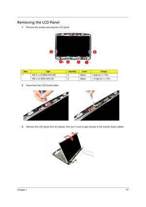 Page 65
Chapter 157
Removing the LCD Panel      
1.Remove the screws secu ring the LCD panel.
2. Disconnect the CCD board cable. 
3. Remove the LCD panel from its chassis, then turn it  over to gain access to the inverter board cables.  
StepTy p e QuantityColorTo r q u e
1 M2.5 x L5 BZN+NYLOK 4 Black 3 kgf-cm +/-15% 
M2 x L4 BZN+NYLOK 2 Black 1.6 kgf-cm +/-15% 
Acer Aspire 5910 SG.book  Page  57  Tuesday, May 29, 2007  11:40 AM 