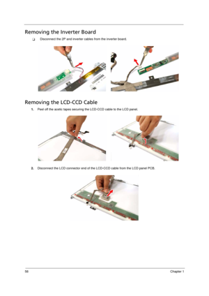 Page 66
58Chapter 1
Removing the Inverter Board      
TDisconnect the 2P and inverter cables from the inverter board. 
Removing the LCD-CCD Cable      
1.Peel off the acetic tapes securing the LCD-CCD cable to the LCD panel.
2. Disconnect the LCD connector end of the LCD-CCD cable from the LCD panel PCB.
Acer Aspire 5910 SG.book  Page  58  Tuesday, May 29, 2007  11:40 AM 