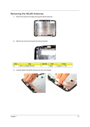 Page 69
Chapter 161
Removing the WLAN Antennas    
1.Peel off the aluminum foil tabs securing the WLAN antennas.
2. Remove the screw securing the left antenna bracket. 
3. Carefully detach the WLAN antenna from the LCD chassis. 
StepTy p e QuantityColorTo r q u e
2 M2.5 x L3 BZN+NYLOK 1 Black 3 kgf-cm +/-15% 
Acer Aspire 5910 SG.book  Page  61  Tuesday, May 29, 2007  11:40 AM 