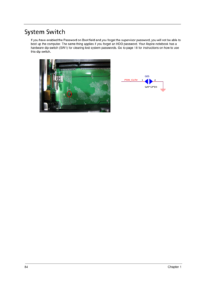 Page 92
84Chapter 1
System Switch
If you have enabled the Password on Boot field and you forget the supervisor password, you will not be able to 
boot up the computer. The same thing applies if you  forget an HDD password. Your Aspire notebook has a 
hardware dip switch (SW1) for clearing  lost system passwords. Go to page 18 for instructions on how to use 
this dip switch. 
 PSW_CLR#21
G55
GAP-OPEN
Acer Aspire 5910 SG.book  Page  84  Tuesday, May 29, 2007  11:40 AM 