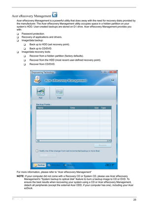 Page 31
Chapter 125
Acer eRecovery Management 
Acer eRecovery Management is a powerful utility that does away with the need for recovery disks provided by 
the manufacturer. The Acer eRecover y Management utility occupies space in a hidden partition on your 
system’s HDD. User-created backups are stored on D:  drive. Acer eRecovery Management provides you 
with:
TPassword protection.
TRecovery of applications and drivers.
TImage/data backup:
TBack up to HDD (set recovery point).
TBack up to CD/DVD.
TImage/data...