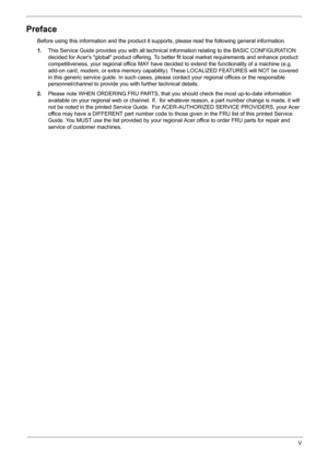 Page 5
V
Preface
Before using this information and the product it supports, please read the following general information.
1. This Service Guide provides you with all technical  information relating to the BASIC CONFIGURATION 
decided for Acers global product offering. To better fit local market requirements and enhance product 
competitiveness, your regional offi ce MAY have decided to extend the  functionality of a machine (e.g. 
add-on card, modem, or extra memory capability ). These LOCALIZED FEATURES will...