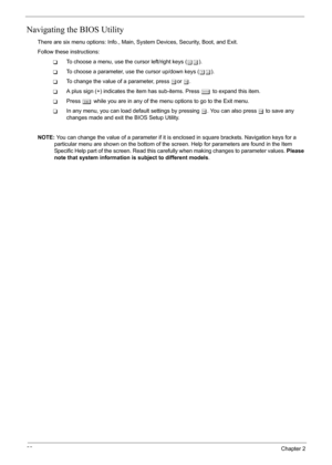 Page 44
38Chapter 2
Navigating the BIOS Utility
There are six menu options: Info., Main, System Devices, Security, Boot, and Exit.
Follow these instructions:
TTo choose a menu, use the cursor left/right keys ( zx).
TTo choose a parameter, use the cursor up/down keys ( wy).
TTo change the value of a parameter, press  por  q.
TA plus sign (+) indicates the item has sub-items. Press  e to expand this item.
TPress  ^ while you are in any of the menu options to go to the Exit menu.
TIn any menu, you can load default...