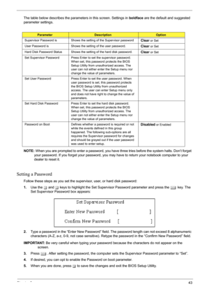 Page 49
Chapter 243
The table below describes the parameters in this screen. Settings in boldface are the default and suggested 
parameter settings.
NOTE:  When you are prompted to enter a password, you have  three tries before the system halts. Don’t forget 
your password. If you forget your password, you ma y have to return your notebook computer to your 
dealer to reset it.
Setting a Password
Follow these steps as you set the supervisor, user, or hard disk password:
1. Use the  w and  y keys to highlight the...
