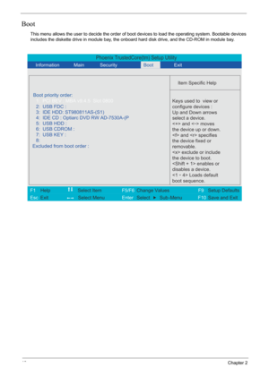 Page 52
46Chapter 2
Boot
This menu allows the user to decide the order of boot devices to load the operating system. Bootable devices 
includes the diskette drive in module bay, the onbo ard hard disk drive, and the CD-ROM in module bay.
Phoenix TrustedCore(tm) Setup Utility
    
 
  
Item Specific Help 
Boot priority order: 
 
   
 
 
 
Keys used to  view or 
configure devices :
Up and Down arrows
select a device.
 and <
-> moves
the device up or down.
 and  specifies
the device fixed or
removable.
 exclude or...