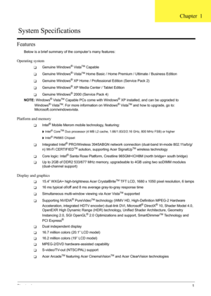 Page 7
Chapter 11
Features
Below is a brief summary of the computer’s many features:
Operating system
TGenuine Windows® VistaTM Capable
TGenuine Windows® VistaTM Home Basic / Home Premium / Ultimate / Business Edition
TGenuine Windows® XP Home / Professional Edition (Service Pack 2)
TGenuine Windows® XP Media Center / Tablet Edition
TGenuine Windows® 2000 (Service Pack 4)
NOTE:  Windows
® VistaTM Capable PCs come with Windows® XP installed, and can be upgraded to 
Windows® VistaTM. For more informa tion on...