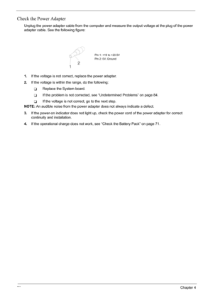 Page 76
70Chapter 4
Check the Power Adapter
Unplug the power adapter cable from the computer and measure the output voltage at the plug of the power 
adapter cable. See the following figure:
1. If the voltage is not correct , replace the power adapter.
2. If the voltage is within the range, do the following:
TReplace the System board.
TIf the problem is not corrected, s ee “Undetermined Problems” on page 84.
TIf the voltage is not correct, go to the next step.
NOTE:  An audible noise from the power adapter does...