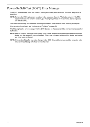 Page 78
72Chapter 4
Power-On Self-Test (POST) Error Message 
The POST error message index lists the error message and their possible causes. The most likely cause is 
listed first.
NOTE: Perform the FRU replacement or actions in the s equence shown in FRU/Action column, if the FRU 
replacement does not solve the proble m, put the original part back in the computer. Do not replace a 
non-defective FRU.
This index can also help you determine the next possible FRU to be replaced when servicing a computer.
If the...