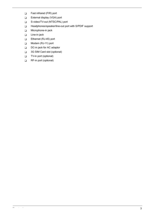 Page 9
Chapter 13
TFast infrared (FIR) port
TExternal display (VGA) port
TS-video/TV-out (NTSC/PAL) port
THeadphones/speaker/line-out port with S/PDIF support
TMicrophone-in jack
TLine-in jack
TEthernet (RJ-45) port
TModem (RJ-11) port
TDC-in jack for AC adaptor
T3G SIM Card slot (optional)
TTV-in port (optional)
TRF-in port (optional) 