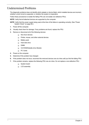 Page 90
84Chapter 4
Undetermined Problems
The diagnostic problems does not identify which adapter or device failed, which installed devices are incorrect, 
whether a short circuit is suspected, or  whether the system is inoperative.  
Follow these procedures to isolate the faili ng FRU (do not isolate non-defective FRU).
NOTE:  Verify that all attached devices  are supported by the computer.
NOTE:  Verify that the power supply being used at the time  of the failure is operating correctly. (See “Power 
System...