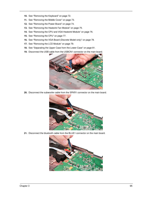 Page 105Chapter 395
10.See “Removing the Keyboard” on page 72.
11 .See “Removing the Middle Cover” on page 73.
12.See “Removing the Power Board” on page 74.
13.See “Removing the Heatsink Fan Module” on page 75.
14.See “Removing the CPU and VGA Heatsink Module” on page 76.
15.See “Removing the CPU” on page 77.
16.See “Removing the VGA Board (Discrete Model only)” on page 78.
17.See “Removing the LCD Module” on page 79.
18.See “Separating the Upper Case from the Lower Case” on page 81.
19.Disconnect the USB cable...