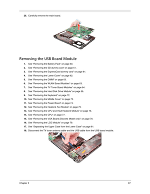 Page 107Chapter 397
25.Carefully remove the main board. 
Removing the USB Board Module
1.See “Removing the Battery Pack” on page 60.
2.See “Removing the SD dummy card” on page 61.
3.See “Removing the ExpressCard dummy card” on page 61.
4.See “Removing the Lower Cover” on page 62.
5.See “Removing the DIMM” on page 63.
6.See “Removing the WLAN Board Modules” on page 63.
7.See “Removing the TV Tuner Board Modules” on page 64.
8.See “Removing the Hard Disk Drive Module” on page 66.
9.See “Removing the Keyboard” on...