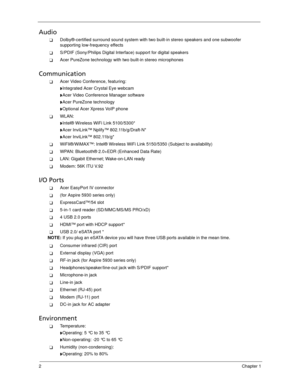 Page 122Chapter 1
Audio
Dolby®-certified surround sound system with two built-in stereo speakers and one subwoofer 
supporting low-frequency effects
S/PDIF (Sony/Philips Digital Interface) support for digital speakers
Acer PureZone technology with two built-in stereo microphones
Communication
Acer Video Conference, featuring:
Integrated Acer Crystal Eye webcam
Acer Video Conference Manager software
Acer PureZone technology
Optional Acer Xpress VoIP phone
WLAN: 
Intel® Wireless WiFi Link 5100/5300*...