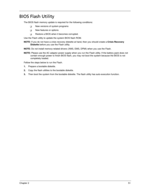 Page 61Chapter 251
BIOS Flash Utility
The BIOS flash memory update is required for the following conditions:
New versions of system programs
New features or options
Restore a BIOS when it becomes corrupted. 
Use the Flash utility to update the system BIOS flash ROM.
NOTE: If you do not have a crisis recovery diskette at hand, then you should create a Crisis Recovery 
Diskette before you use the Flash utility.
NOTE: Do not install memory-related drivers (XMS, EMS, DPMI) when you use the Flash.
NOTE: Please...